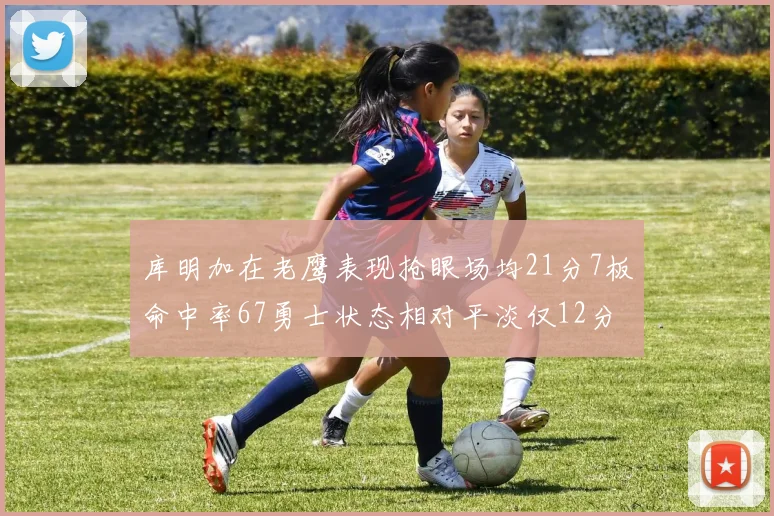库明加在老鹰表现抢眼场均21分7板命中率67勇士状态相对平淡仅12分5板