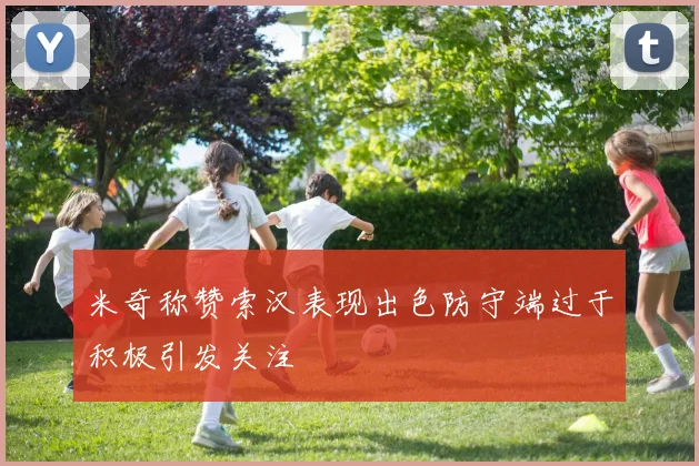 米奇称赞索汉表现出色防守端过于积极引发关注