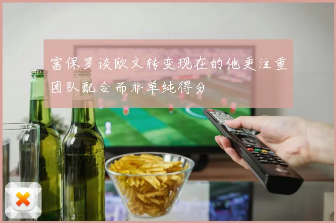 富保罗谈欧文转变现在的他更注重团队配合而非单纯得分