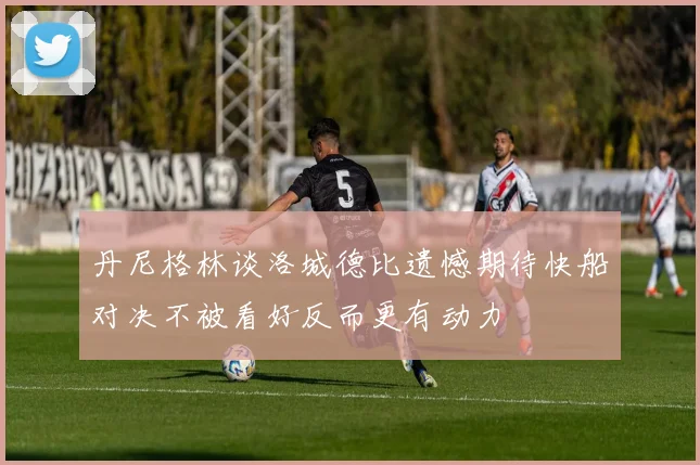 丹尼格林谈洛城德比遗憾期待快船对决不被看好反而更有动力