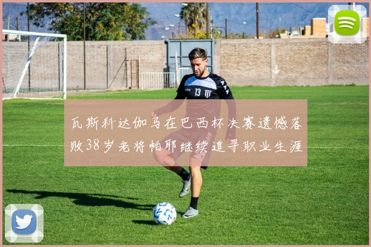 瓦斯科达伽马在巴西杯决赛遗憾落败38岁老将帕耶继续追寻职业生涯首冠