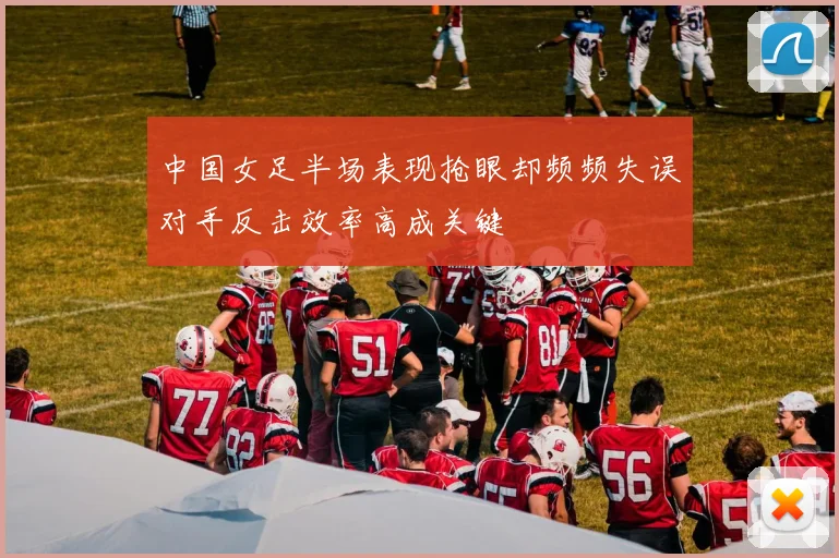 中国女足半场表现抢眼却频频失误对手反击效率高成关键