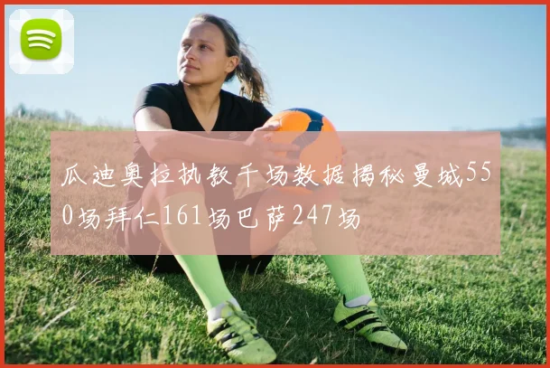 瓜迪奥拉执教千场数据揭秘曼城550场拜仁161场巴萨247场