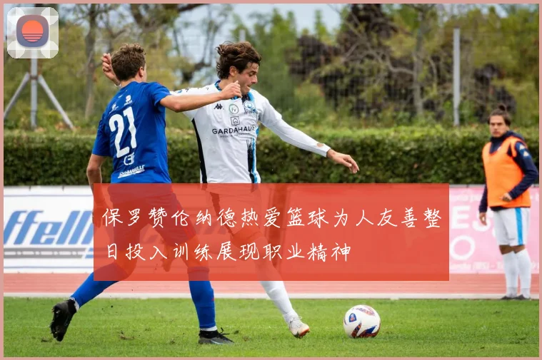 保罗赞伦纳德热爱篮球为人友善整日投入训练展现职业精神
