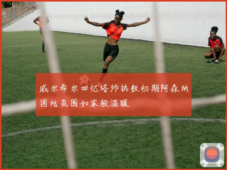 威尔希尔回忆塔帅执教初期阿森纳团结氛围如家般温暖