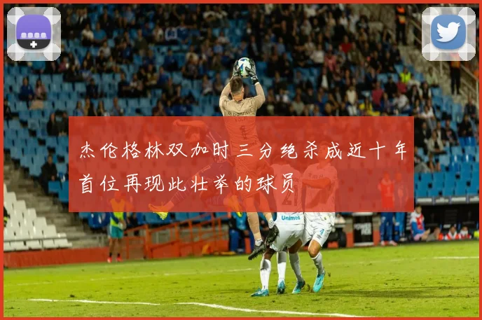 杰伦格林双加时三分绝杀成近十年首位再现此壮举的球员