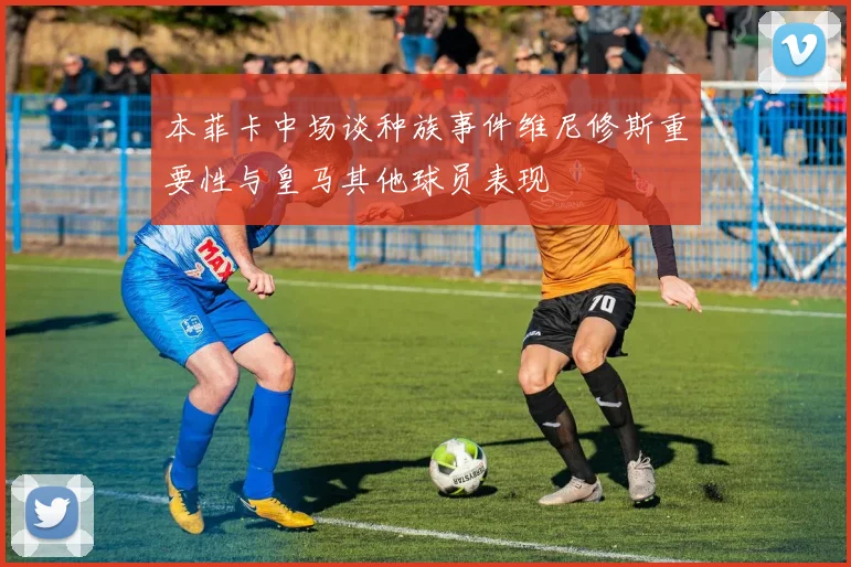 本菲卡中场谈种族事件维尼修斯重要性与皇马其他球员表现