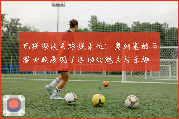 巴斯勒谈足球娱乐性：奥利塞的马赛回旋展现了运动的魅力与乐趣