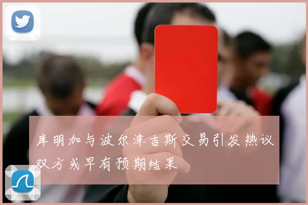 库明加与波尔津吉斯交易引发热议双方或早有预期结果