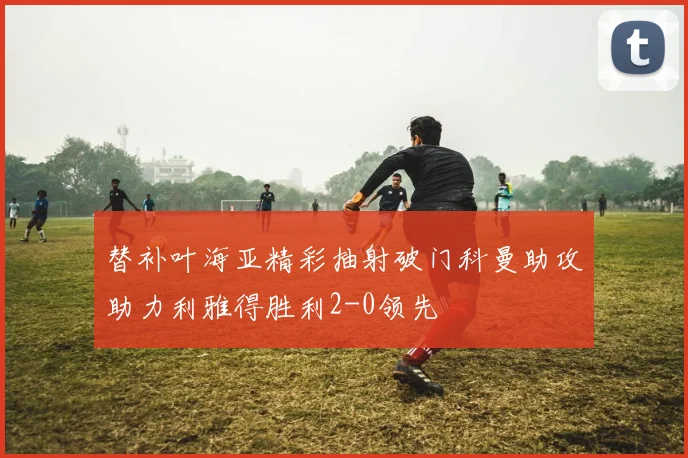 替补叶海亚精彩抽射破门科曼助攻助力利雅得胜利2-0领先