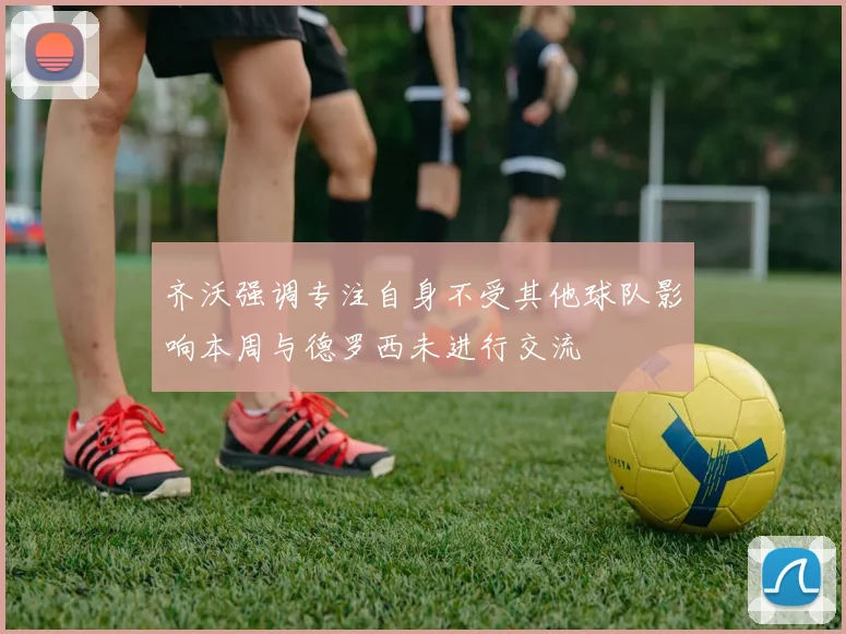 齐沃强调专注自身不受其他球队影响本周与德罗西未进行交流