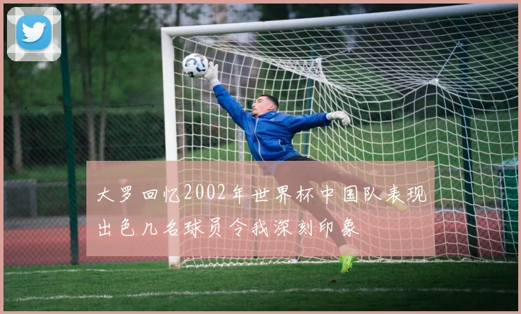 大罗回忆2002年世界杯中国队表现出色几名球员令我深刻印象