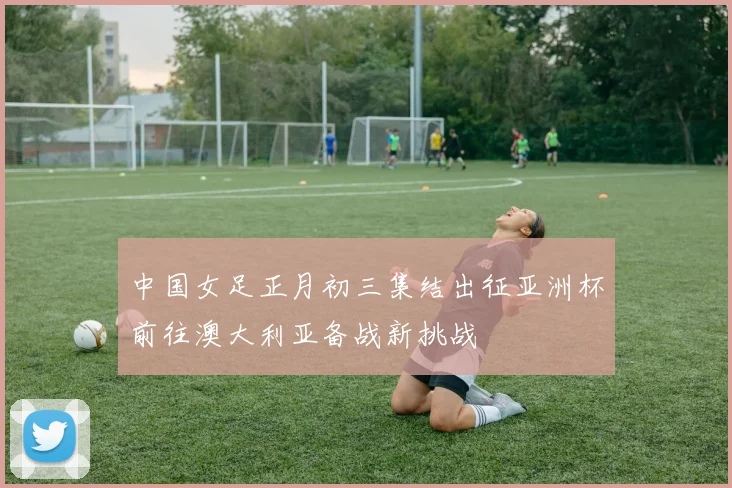 中国女足正月初三集结出征亚洲杯前往澳大利亚备战新挑战
