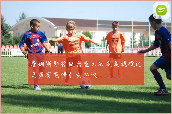 詹姆斯即将做出重大决定是退役还是另有隐情引发热议