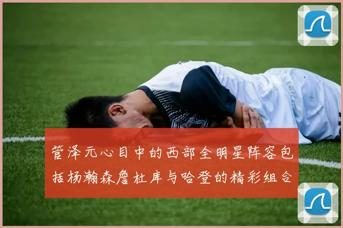 管泽元心目中的西部全明星阵容包括杨瀚森詹杜库与哈登的精彩组合