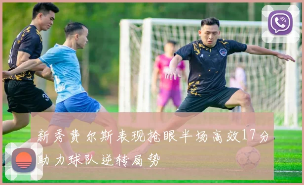 新秀费尔斯表现抢眼半场高效17分助力球队逆转局势