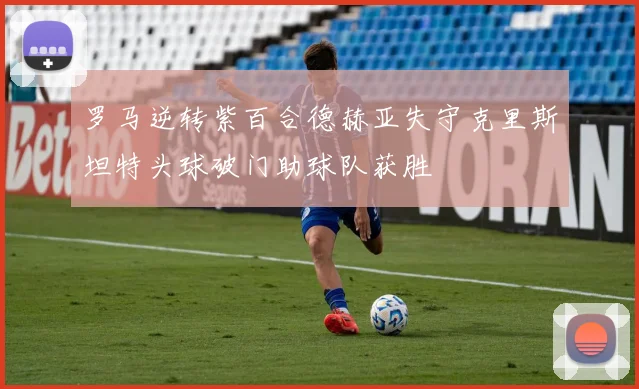 罗马逆转紫百合德赫亚失守克里斯坦特头球破门助球队获胜