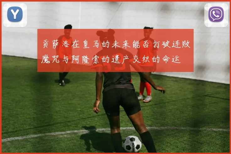 贡萨洛在皇马的未来能否打破连败魔咒与阿隆索的遗产交织的命运