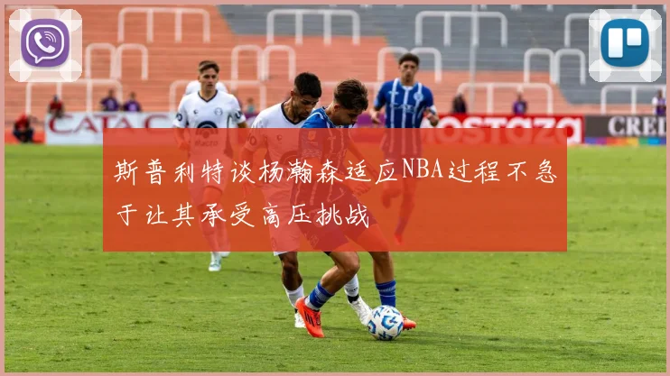 斯普利特谈杨瀚森适应NBA过程不急于让其承受高压挑战